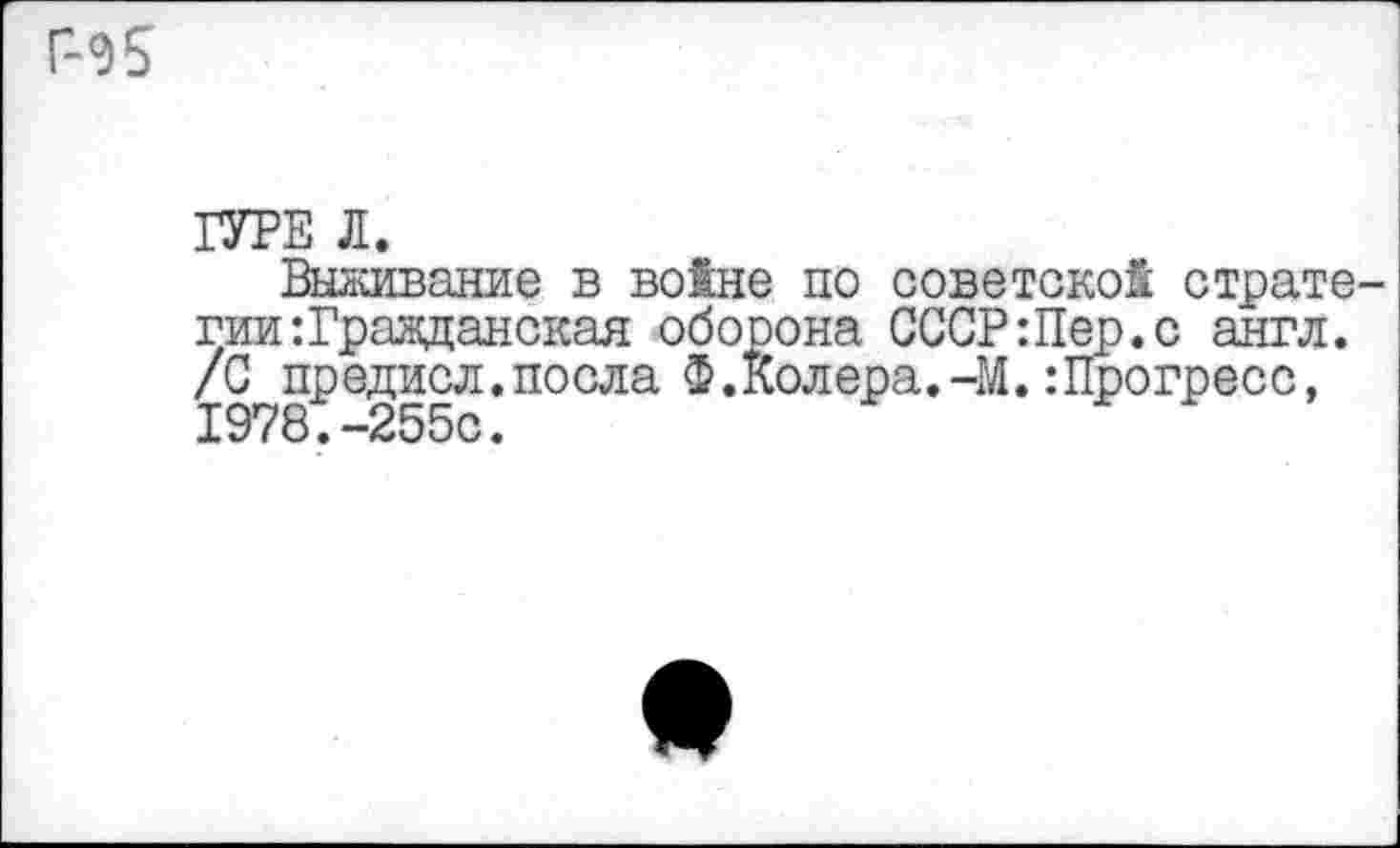 ﻿Г-Э5
ГУРЕ Л.
Выживание в войне по советской стратегии: Гражданская оборона СССР:Пер.с англ. /С предисл.посла Ф.Колера.-М.:Прогресс, 1978.-255с.